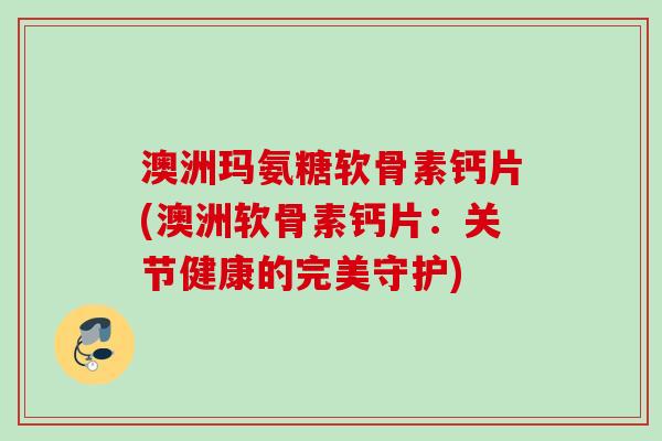 澳洲玛氨糖软骨素钙片(澳洲软骨素钙片：关节健康的完美守护)