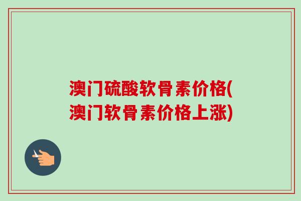 澳门硫酸软骨素价格(澳门软骨素价格上涨)