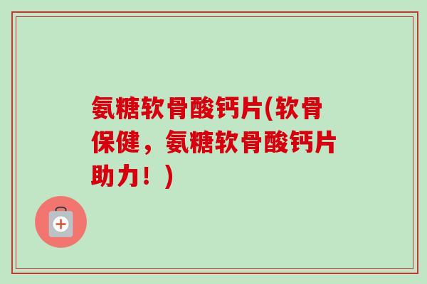 氨糖软骨酸钙片(软骨保健，氨糖软骨酸钙片助力！)