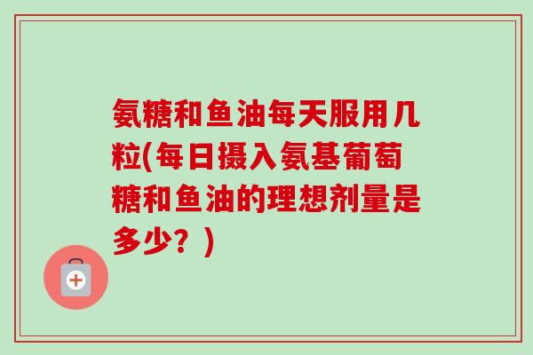 氨糖和鱼油每天服用几粒(每日摄入氨基葡萄糖和鱼油的理想剂量是多少？)