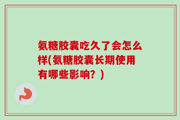 氨糖胶囊吃久了会怎么样(氨糖胶囊长期使用有哪些影响？)