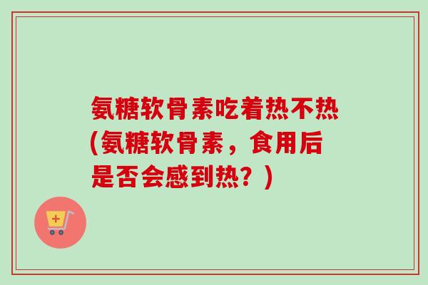 氨糖软骨素吃着热不热(氨糖软骨素，食用后是否会感到热？)