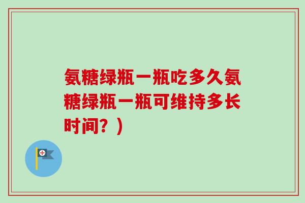 氨糖绿瓶一瓶吃多久氨糖绿瓶一瓶可维持多长时间?) 氨糖绿瓶一瓶吃多久氨糖绿瓶一瓶可维持多长时间?)