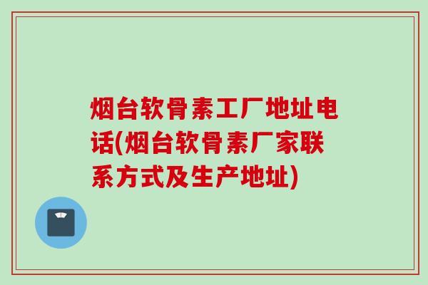 烟台软骨素工厂地址电话(烟台软骨素厂家联系方式及生产地址)