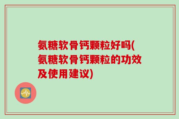 氨糖软骨钙颗粒好吗(氨糖软骨钙颗粒的功效及使用建议)