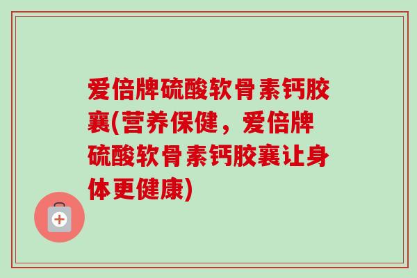 爱倍牌硫酸软骨素钙胶襄(营养保健，爱倍牌硫酸软骨素钙胶襄让身体更健康)