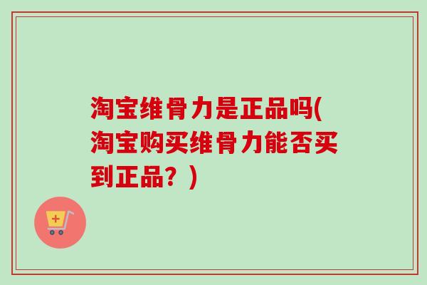 淘宝维骨力是正品吗(淘宝购买维骨力能否买到正品？)