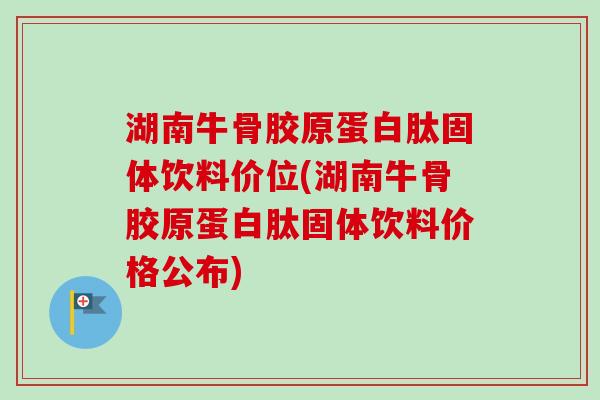 湖南牛骨胶原蛋白肽固体饮料价位(湖南牛骨胶原蛋白肽固体饮料价格公布)