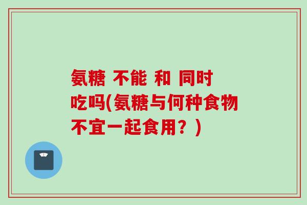 氨糖 不能 和 同时吃吗(氨糖与何种食物不宜一起食用？)