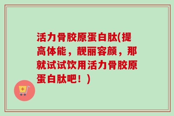 活力骨胶原蛋白肽(提高体能，靓丽容颜，那就试试饮用活力骨胶原蛋白肽吧！)