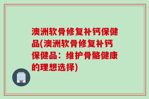 澳洲软骨修复补钙保健品(澳洲软骨修复补钙保健品：维护骨骼健康的理想选择)