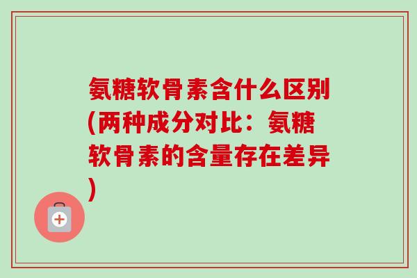 氨糖软骨素含什么区别(两种成分对比：氨糖软骨素的含量存在差异)