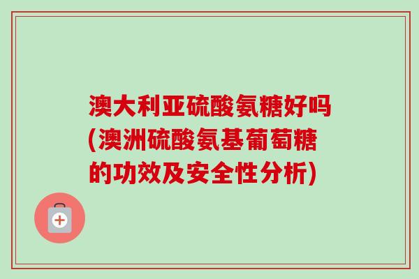 澳大利亚硫酸氨糖好吗(澳洲硫酸氨基葡萄糖的功效及安全性分析)