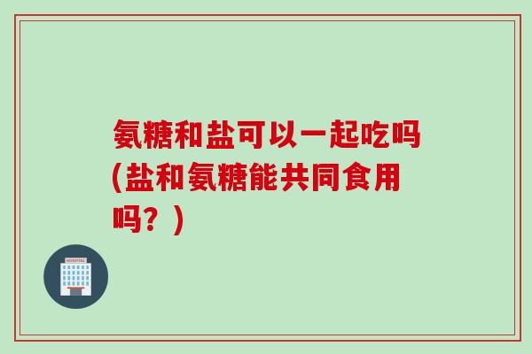 氨糖和盐可以一起吃吗(盐和氨糖能共同食用吗？)