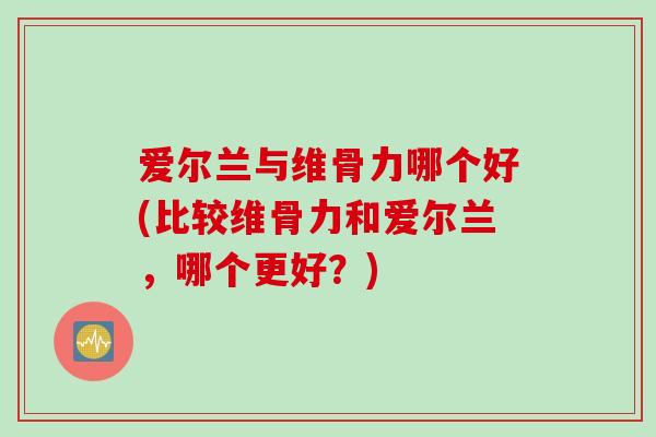爱尔兰与维骨力哪个好(比较维骨力和爱尔兰，哪个更好？)