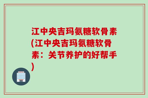 江中央吉玛氨糖软骨素(江中央吉玛氨糖软骨素：关节养护的好帮手)