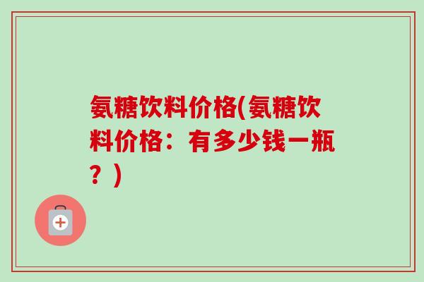 氨糖饮料价格(氨糖饮料价格：有多少钱一瓶？)