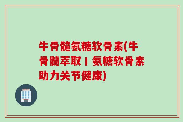 牛骨髓氨糖软骨素(牛骨髓萃取丨氨糖软骨素助力关节健康)