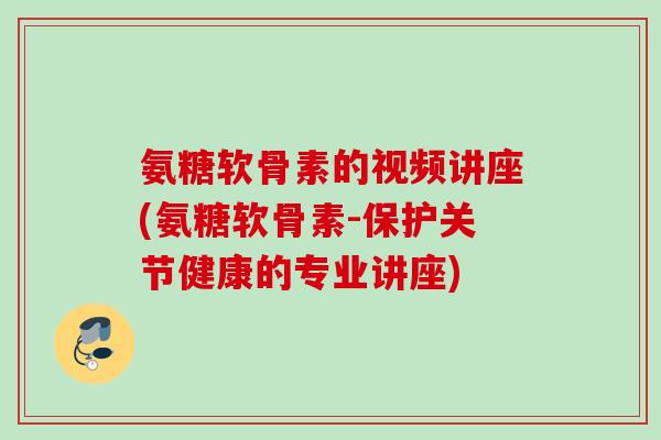 氨糖软骨素的视频讲座(氨糖软骨素-保护关节健康的专业讲座)