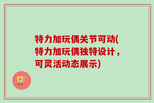 特力加玩偶关节可动(特力加玩偶独特设计，可灵活动态展示)