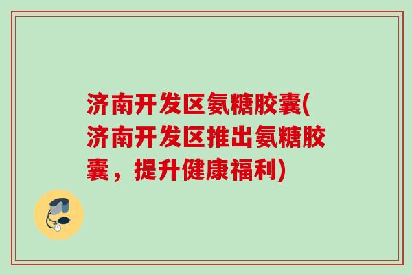 济南开发区氨糖胶囊(济南开发区推出氨糖胶囊，提升健康福利)