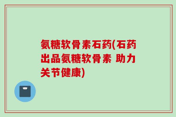 氨糖软骨素石药(石药出品氨糖软骨素 助力关节健康)