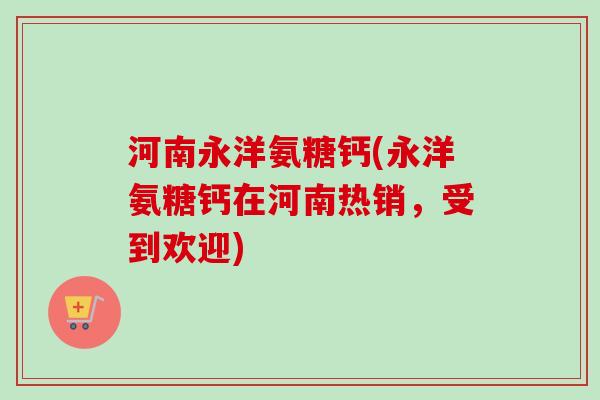 河南永洋氨糖钙(永洋氨糖钙在河南热销，受到欢迎)