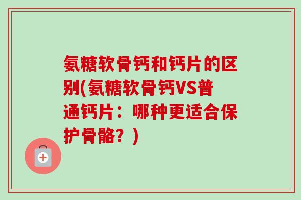 氨糖软骨钙和钙片的区别(氨糖软骨钙VS普通钙片：哪种更适合保护骨骼？)