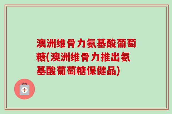 澳洲维骨力氨基酸葡萄糖(澳洲维骨力推出氨基酸葡萄糖保健品)