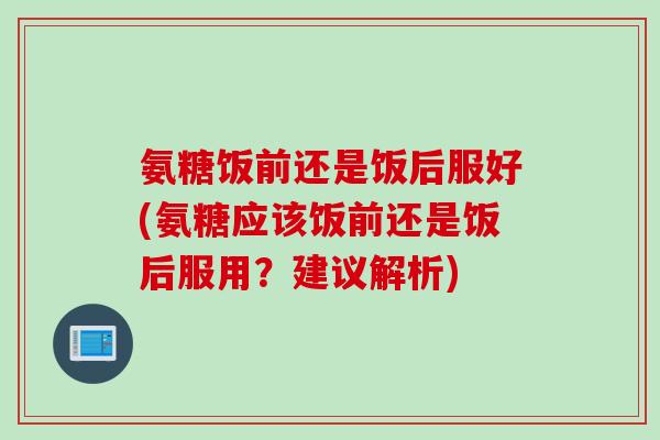 氨糖饭前还是饭后服好(氨糖应该饭前还是饭后服用？建议解析)