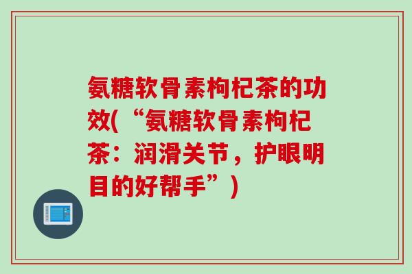 氨糖软骨素枸杞茶的功效(“氨糖软骨素枸杞茶：润滑关节，护眼明目的好帮手”)
