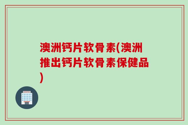 澳洲钙片软骨素(澳洲推出钙片软骨素保健品) 澳洲钙片软骨素(澳洲推出钙片软骨素保健品)