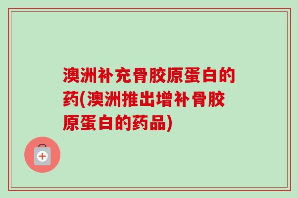澳洲补充骨胶原蛋白的药(澳洲推出增补骨胶原蛋白的药品)