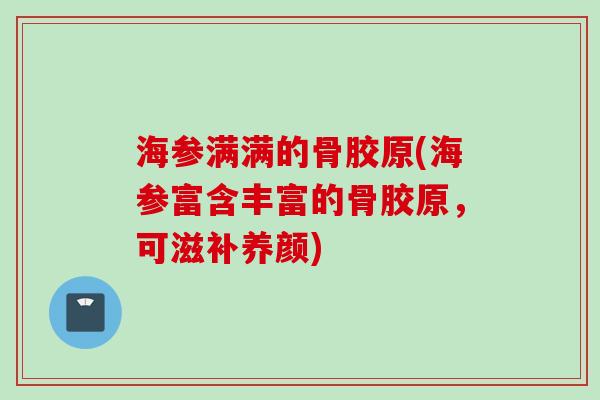 海参满满的骨胶原(海参富含丰富的骨胶原，可滋补养颜)