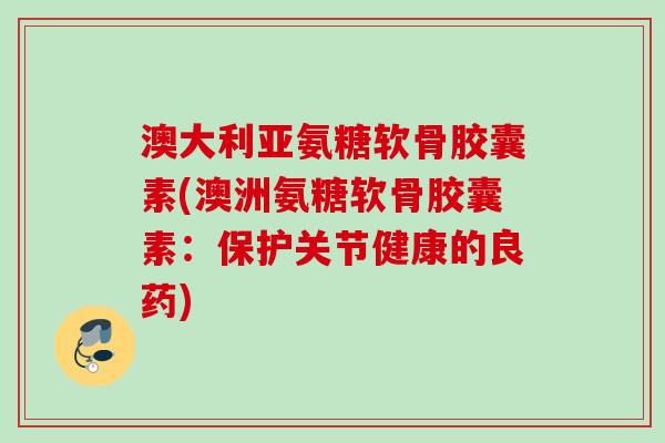 澳大利亚氨糖软骨胶囊素(澳洲氨糖软骨胶囊素：保护关节健康的良药)