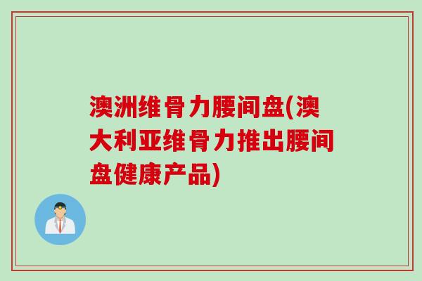 澳洲维骨力腰间盘(澳大利亚维骨力推出腰间盘健康产品)