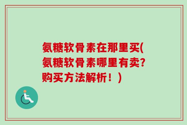 氨糖软骨素在那里买(氨糖软骨素哪里有卖？购买方法解析！)