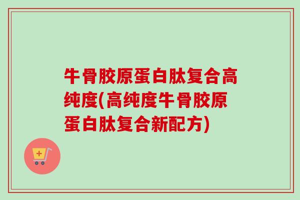牛骨胶原蛋白肽复合高纯度(高纯度牛骨胶原蛋白肽复合新配方)