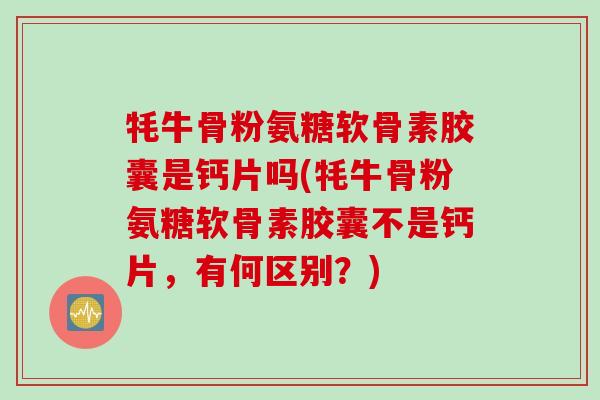 牦牛骨粉氨糖软骨素胶囊是钙片吗(牦牛骨粉氨糖软骨素胶囊不是钙片，有何区别？)