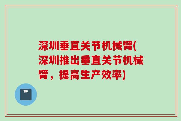 深圳垂直关节机械臂(深圳推出垂直关节机械臂，提高生产效率)