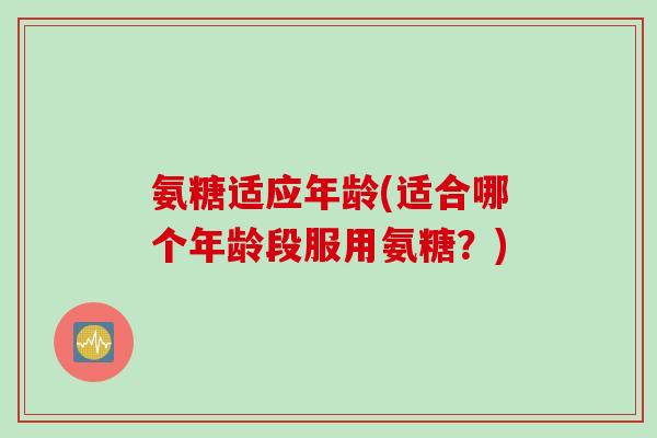 氨糖适应年龄(适合哪个年龄段服用氨糖？)