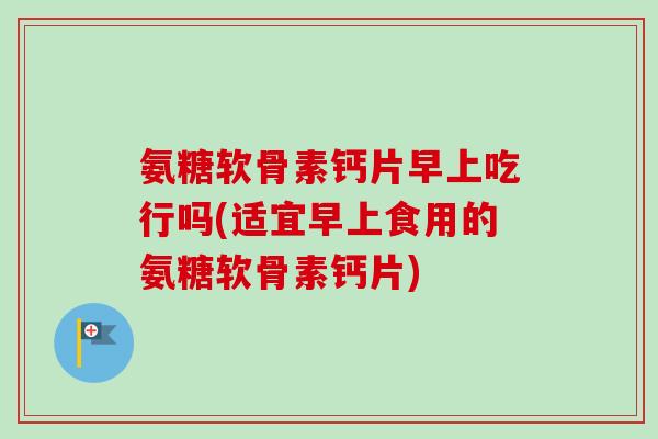 氨糖软骨素钙片早上吃行吗(适宜早上食用的氨糖软骨素钙片)