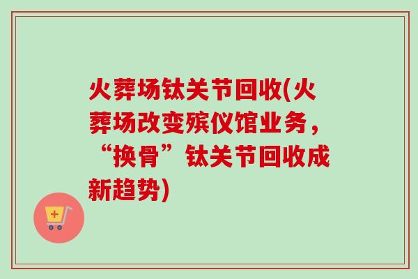 火葬场钛关节回收(火葬场改变殡仪馆业务，“换骨”钛关节回收成新趋势)
