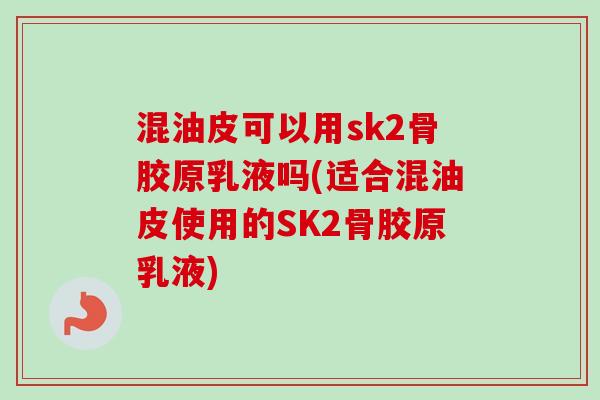 混油皮可以用sk2骨胶原乳液吗(适合混油皮使用的SK2骨胶原乳液)