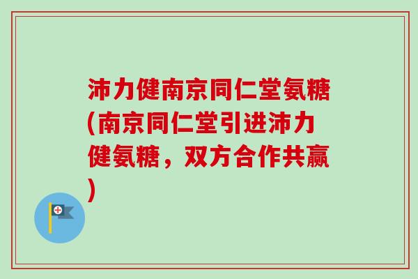 沛力健南京同仁堂氨糖(南京同仁堂引进沛力健氨糖，双方合作共赢)