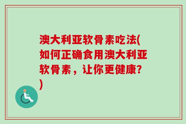 澳大利亚软骨素吃法(如何正确食用澳大利亚软骨素，让你更健康？)