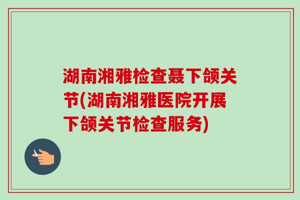 湖南湘雅检查聂下颌关节(湖南湘雅医院开展下颌关节检查服务)