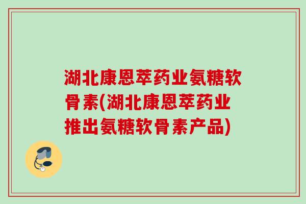 湖北康恩萃药业氨糖软骨素(湖北康恩萃药业推出氨糖软骨素产品)