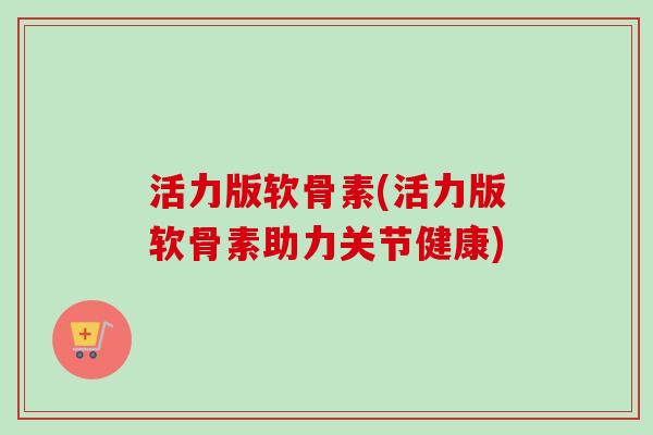 活力版软骨素(活力版软骨素助力关节健康)