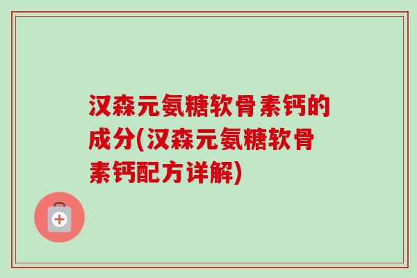 汉森元氨糖软骨素钙的成分(汉森元氨糖软骨素钙配方详解)